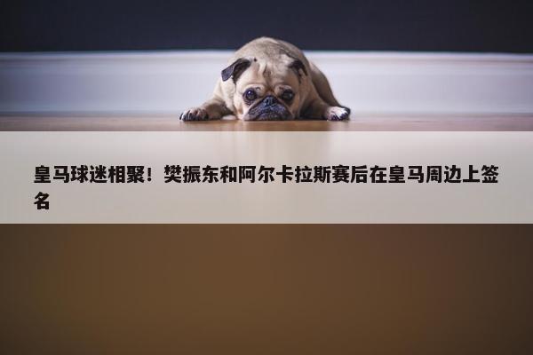 皇马球迷相聚！樊振东和阿尔卡拉斯赛后在皇马周边上签名