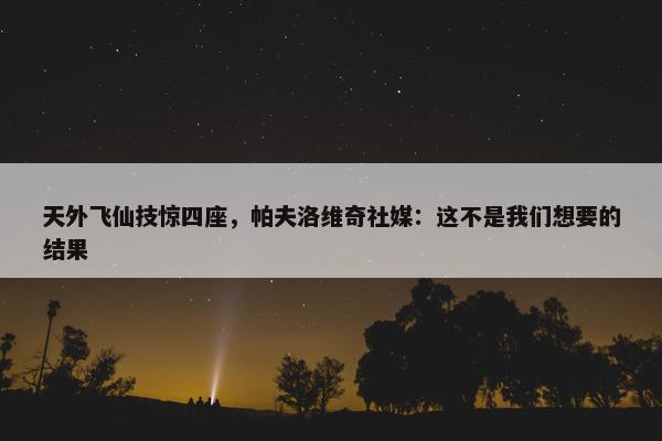 天外飞仙技惊四座，帕夫洛维奇社媒：这不是我们想要的结果