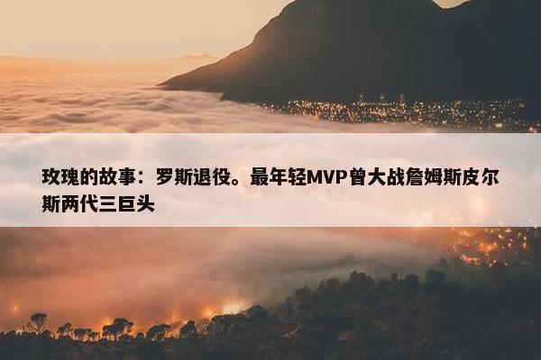 玫瑰的故事：罗斯退役。最年轻MVP曾大战詹姆斯皮尔斯两代三巨头