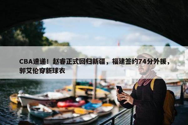 CBA速递！赵睿正式回归新疆，福建签约74分外援，郭艾伦穿新球衣