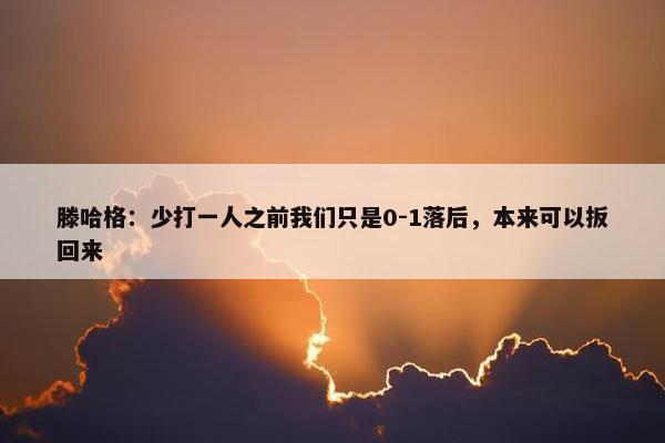 滕哈格：少打一人之前我们只是0-1落后，本来可以扳回来