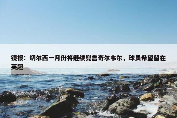 镜报：切尔西一月份将继续兜售奇尔韦尔，球员希望留在英超