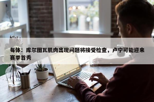 每体：库尔图瓦肌肉出现问题将接受检查，卢宁可能迎来赛季首秀