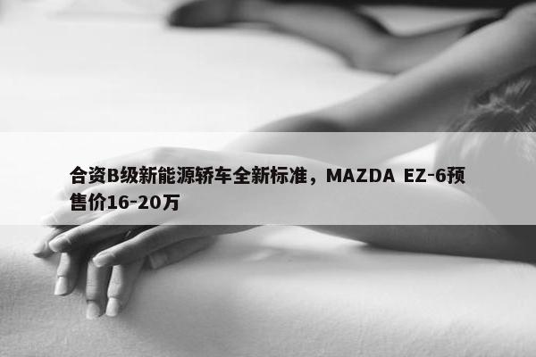 合资B级新能源轿车全新标准，MAZDA EZ-6预售价16-20万