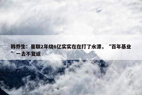 韩乔生：曼联2年烧6亿实实在在打了水漂，“百年基业”一去不复返