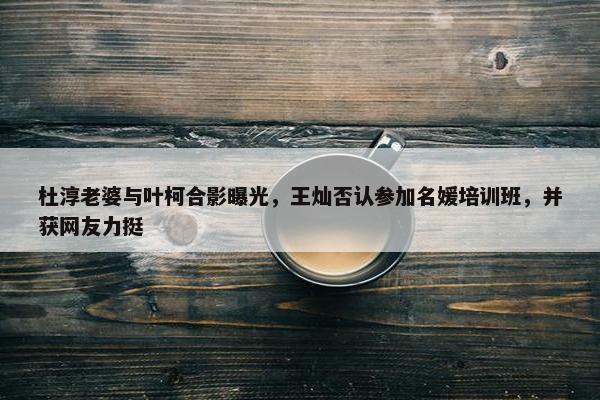 杜淳老婆与叶柯合影曝光，王灿否认参加名媛培训班，并获网友力挺