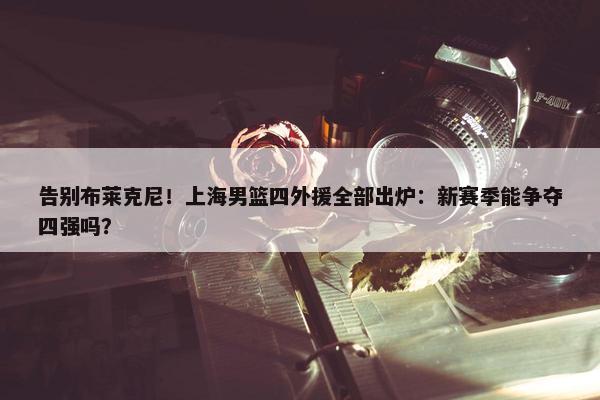 告别布莱克尼！上海男篮四外援全部出炉：新赛季能争夺四强吗？