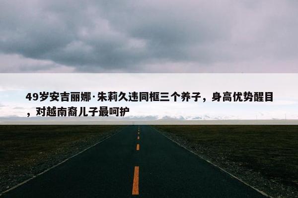 49岁安吉丽娜·朱莉久违同框三个养子，身高优势醒目，对越南裔儿子最呵护