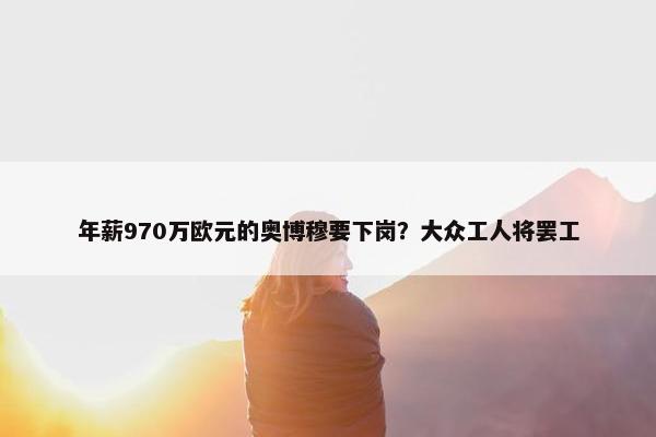 年薪970万欧元的奥博穆要下岗？大众工人将罢工