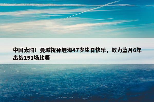 中国太阳！曼城祝孙继海47岁生日快乐，效力蓝月6年出战151场比赛