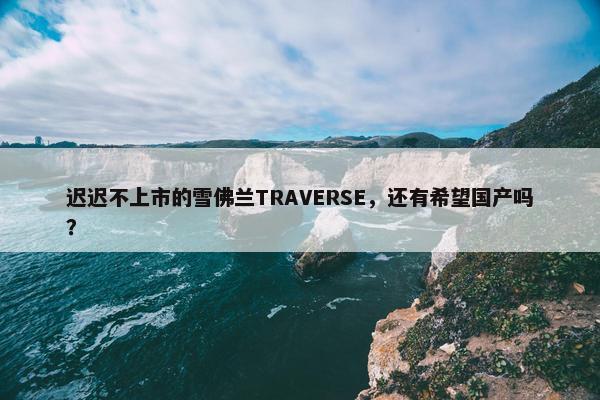 迟迟不上市的雪佛兰TRAVERSE，还有希望国产吗？