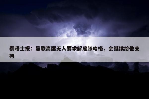 泰晤士报：曼联高层无人要求解雇滕哈格，会继续给他支持