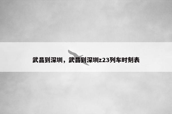 武昌到深圳，武昌到深圳z23列车时刻表