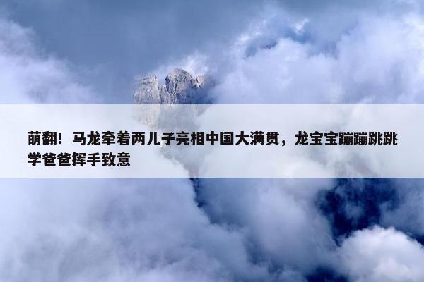 萌翻！马龙牵着两儿子亮相中国大满贯，龙宝宝蹦蹦跳跳学爸爸挥手致意