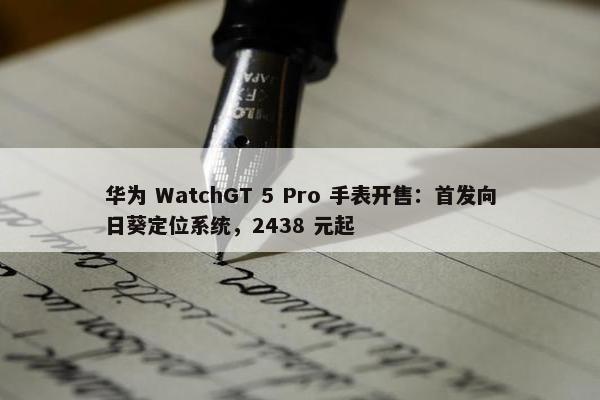 华为 WatchGT 5 Pro 手表开售：首发向日葵定位系统，2438 元起