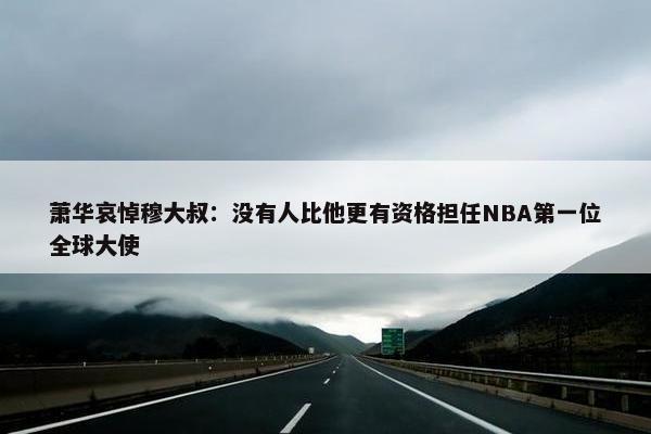 萧华哀悼穆大叔：没有人比他更有资格担任NBA第一位全球大使