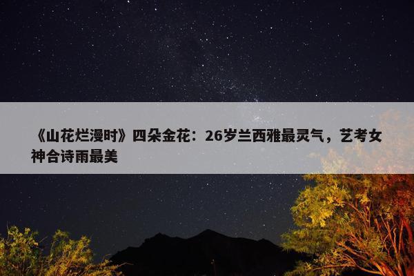 《山花烂漫时》四朵金花：26岁兰西雅最灵气，艺考女神合诗雨最美