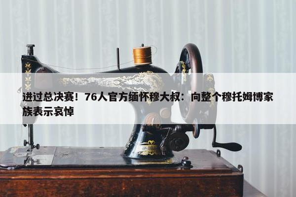 进过总决赛！76人官方缅怀穆大叔：向整个穆托姆博家族表示哀悼