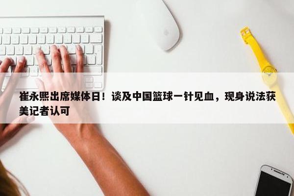 崔永熙出席媒体日！谈及中国篮球一针见血，现身说法获美记者认可