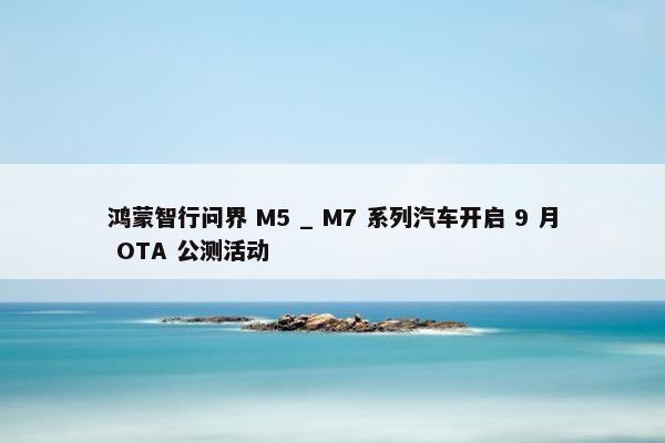 鸿蒙智行问界 M5 _ M7 系列汽车开启 9 月 OTA 公测活动