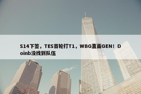 S14下签，TES首轮打T1，WBG直面GEN！Doinb没找到队伍