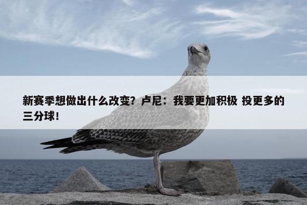 新赛季想做出什么改变？卢尼：我要更加积极 投更多的三分球！