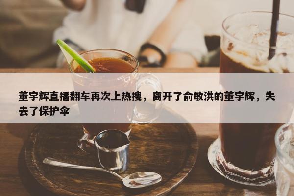 董宇辉直播翻车再次上热搜，离开了俞敏洪的董宇辉，失去了保护伞