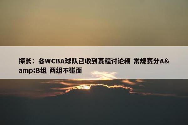 探长：各WCBA球队已收到赛程讨论稿 常规赛分A&B组 两组不碰面