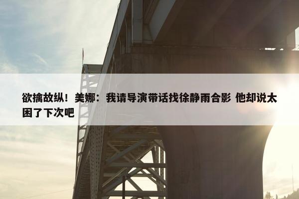 欲擒故纵！美娜：我请导演带话找徐静雨合影 他却说太困了下次吧