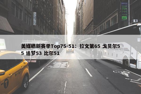 美媒晒新赛季Top75-51：拉文第65 戈贝尔55 追梦53 比尔51