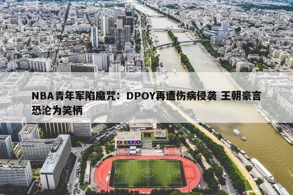 NBA青年军陷魔咒：DPOY再遭伤病侵袭 王朝豪言恐沦为笑柄