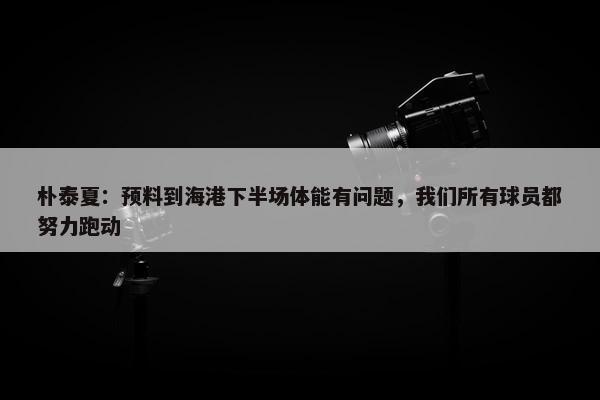 朴泰夏：预料到海港下半场体能有问题，我们所有球员都努力跑动