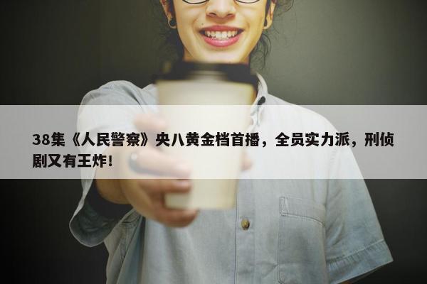 38集《人民警察》央八黄金档首播，全员实力派，刑侦剧又有王炸！