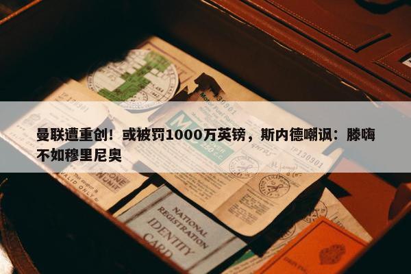 曼联遭重创！或被罚1000万英镑，斯内德嘲讽：滕嗨不如穆里尼奥