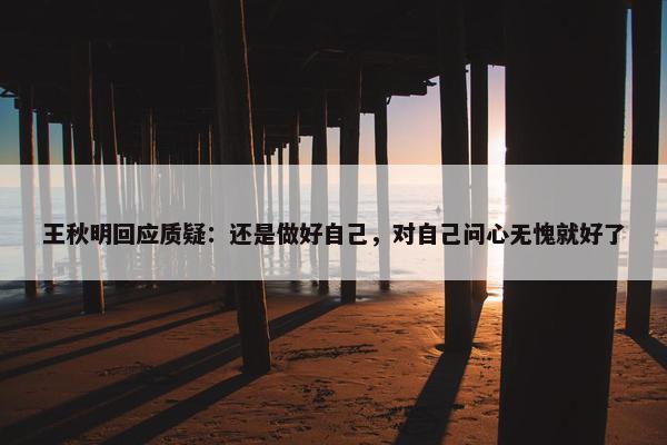 王秋明回应质疑：还是做好自己，对自己问心无愧就好了