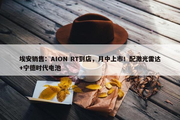 埃安销售：AION RT到店，月中上市！配激光雷达+宁德时代电池