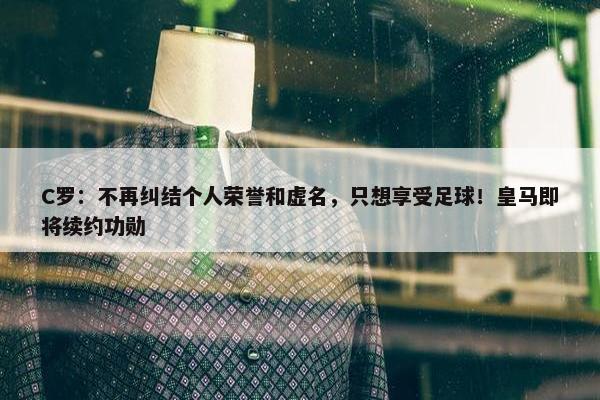 C罗：不再纠结个人荣誉和虚名，只想享受足球！皇马即将续约功勋