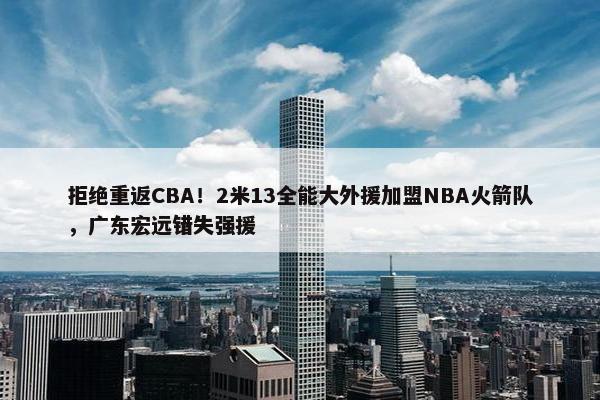 拒绝重返CBA！2米13全能大外援加盟NBA火箭队，广东宏远错失强援