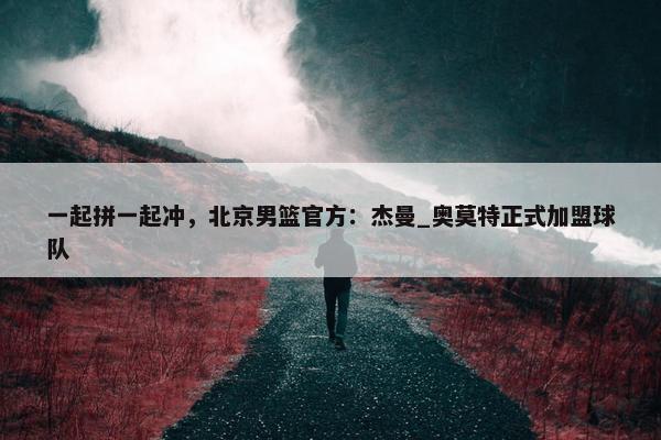 一起拼一起冲，北京男篮官方：杰曼_奥莫特正式加盟球队