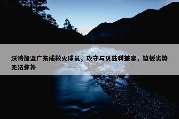 沃特加盟广东成救火球员，攻守与贝兹利兼容，篮板劣势无法弥补