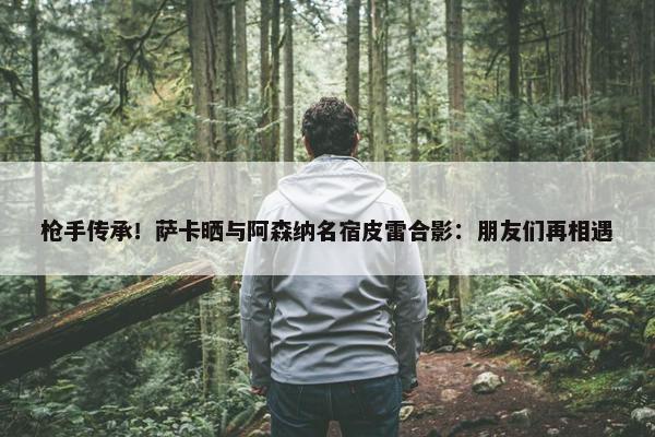 枪手传承！萨卡晒与阿森纳名宿皮雷合影：朋友们再相遇