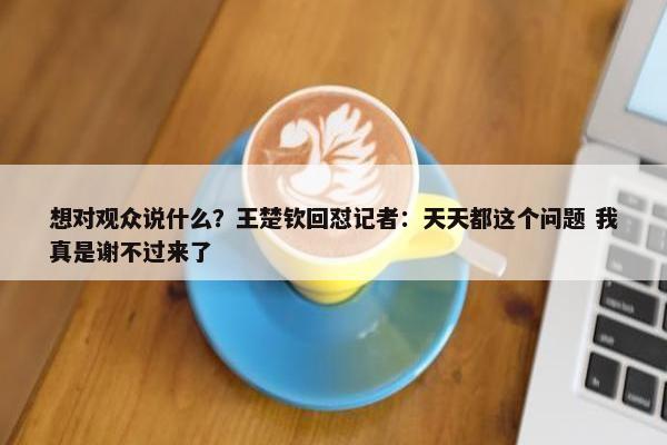 想对观众说什么？王楚钦回怼记者：天天都这个问题 我真是谢不过来了