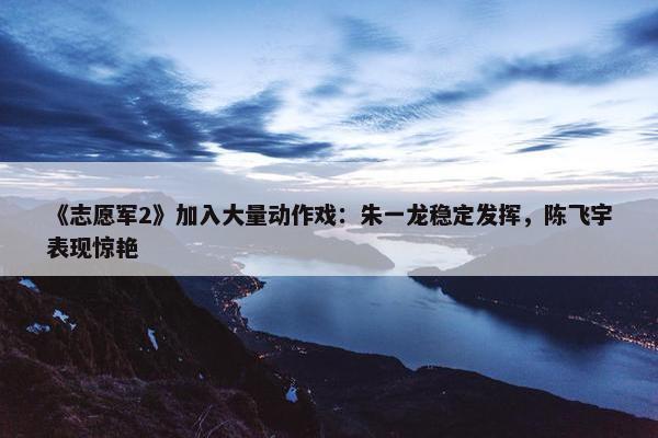 《志愿军2》加入大量动作戏：朱一龙稳定发挥，陈飞宇表现惊艳