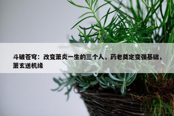 斗破苍穹：改变萧炎一生的三个人，药老奠定变强基础，萧玄送机缘