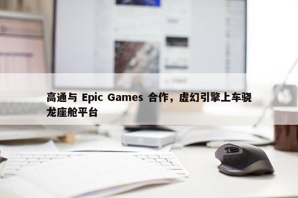 高通与 Epic Games 合作，虚幻引擎上车骁龙座舱平台