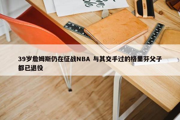 39岁詹姆斯仍在征战NBA 与其交手过的格里芬父子都已退役