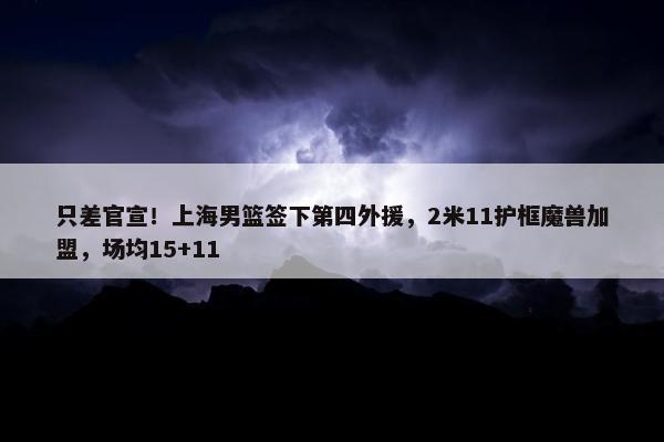 只差官宣！上海男篮签下第四外援，2米11护框魔兽加盟，场均15+11