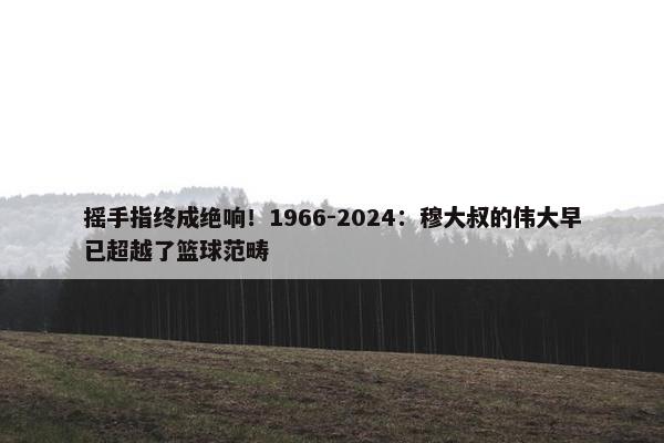 摇手指终成绝响！1966-2024：穆大叔的伟大早已超越了篮球范畴