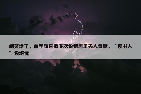 闹笑话了，董宇辉直播多次说错居里夫人贡献，“读书人”设堪忧