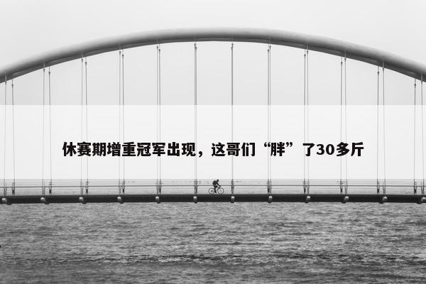 休赛期增重冠军出现，这哥们“胖”了30多斤